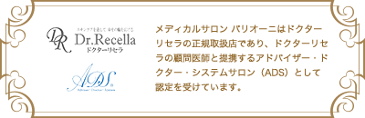 メディカルサロン バリオーニはドクターリセラの正規取扱店であり、ドクターリセラの顧問医師と提携するアドバイザー・ドクター・システムサロン（ADS）として認定を受けています。 