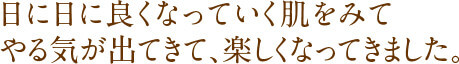 日に日に良くなっていく肌をみてやる気が出てきて、楽しくなってきました。
