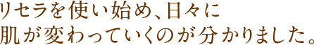 リセラを使い始め、日々に肌が変わっていくのが分かりました。