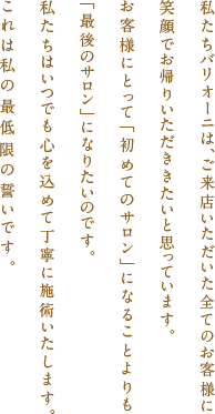 私たちバリオーニは、ご来店いただいた全てのお客様に笑顔でお帰りいただききたいと思っています。お客様にとって「初めてのサロン」になることよりも「最後のサロン」になりたいのです。私たちはいつでも心を込めて丁寧に施術いたします。これは私の最低限の誓いです。