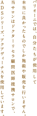 バリオーニでは、自分たちが使用して本当に良かったものでしか施術や販売を行いません。当サロンはドクターリセラ顧問医師提携サロンで、ADSシリーズ、アクアヴィーナスを使用しています。