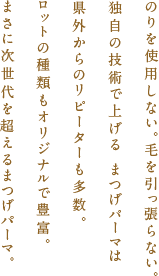 のりを使用しない。毛を引っ張らない。独自の技術で上げるまつげパーマは県外からのリピーターも多数。ロットの種類もオリジナルで豊富。まさに次世代を超えるまつげパーマ。