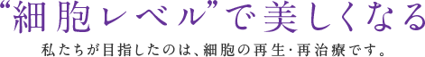 “細胞レベル”で美しくなる 私たちが目指したのは、細胞の再生・再治療です。