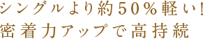 シングルより約50%軽い！密着力アップで高持続